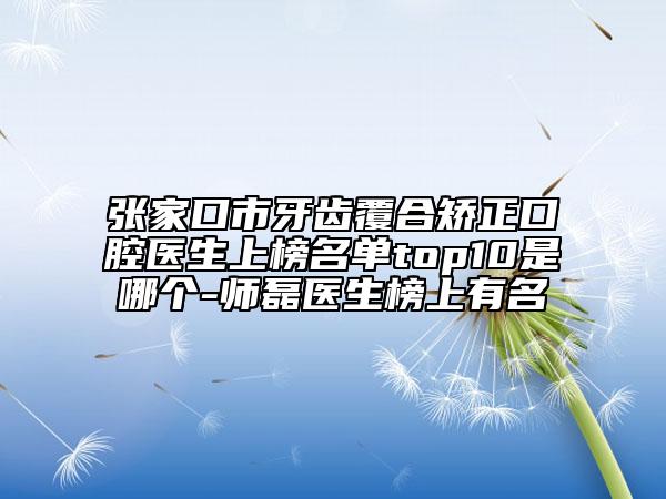 张家口市牙齿覆合矫正口腔医生上榜名单top10是哪个-师磊医生榜上有名