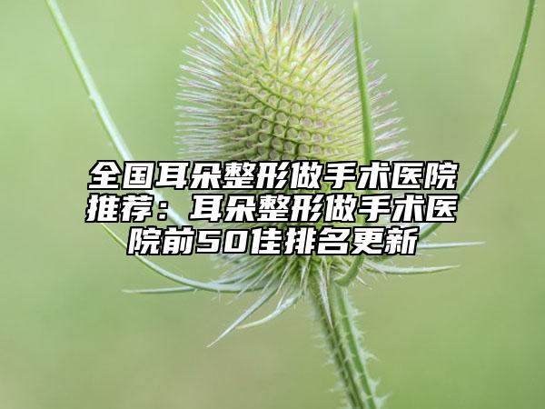 全国耳朵整形做手术医院推荐：耳朵整形做手术医院前50佳排名更新