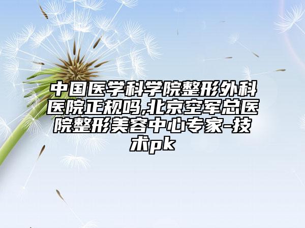 中国医学科学院整形外科医院正规吗,北京空军总医院整形美容中心专家-技术pk
