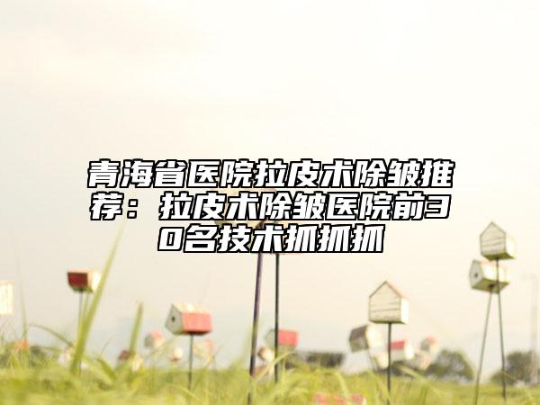 青海省医院拉皮术除皱推荐：拉皮术除皱医院前30名技术抓抓抓