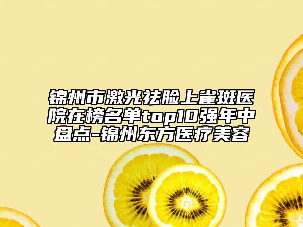 锦州市激光祛脸上雀斑医院在榜名单top10强年中盘点-锦州东方医疗美容