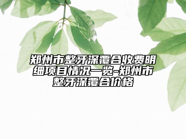 郑州市整牙深覆合收费明细项目情况一览-郑州市整牙深覆合价格