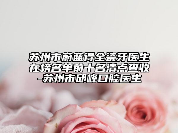 苏州市蔚蓝得全瓷牙医生在榜名单前十名清点查收-苏州市邱峰口腔医生