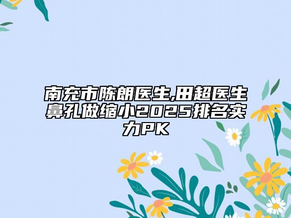南充市陈朗医生,田超医生鼻孔做缩小2025排名实力PK