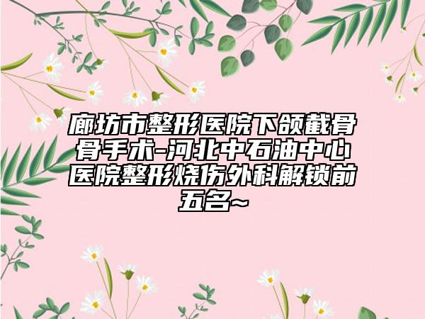 廊坊市整形医院下颌截骨骨手术-河北中石油中心医院整形烧伤外科解锁前五名~