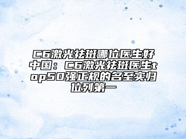 C6激光祛斑哪位医生好中国：C6激光祛斑医生top50强正规的名至实归位列第一