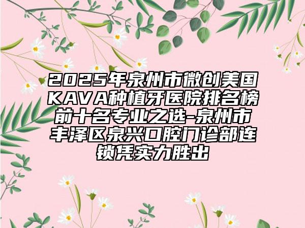2025年泉州市微创美国KAVA种植牙医院排名榜前十名专业之选-泉州市丰泽区泉兴口腔门诊部连锁凭实力胜出