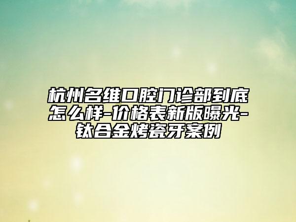 杭州名维口腔门诊部到底怎么样-价格表新版曝光-钛合金烤瓷牙案例