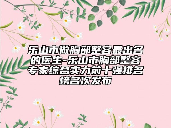 乐山市做胸部整容最出名的医生-乐山市胸部整容专家综合实力前十强排名榜名次发布