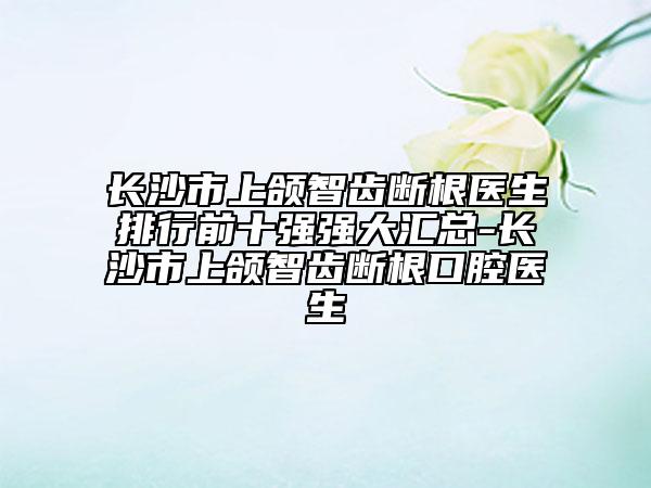 长沙市上颌智齿断根医生排行前十强强大汇总-长沙市上颌智齿断根口腔医生