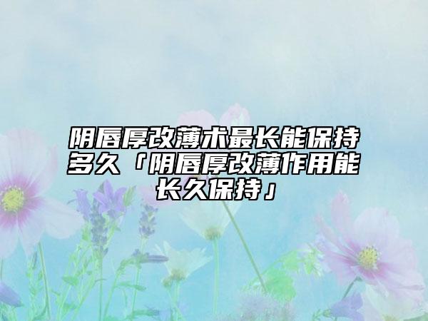 阴唇厚改薄术最长能保持多久「阴唇厚改薄作用能长久保持」