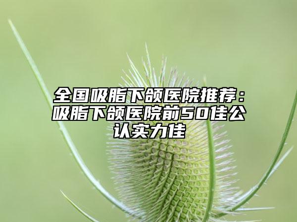 全国吸脂下颌医院推荐：吸脂下颌医院前50佳公认实力佳