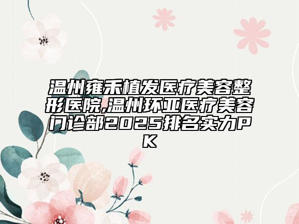 温州雍禾植发医疗美容整形医院,温州环亚医疗美容门诊部2025排名实力PK