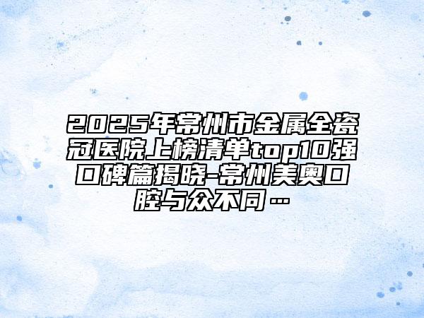 2025年常州市金属全瓷冠医院上榜清单top10强口碑篇揭晓-常州美奥口腔与众不同…