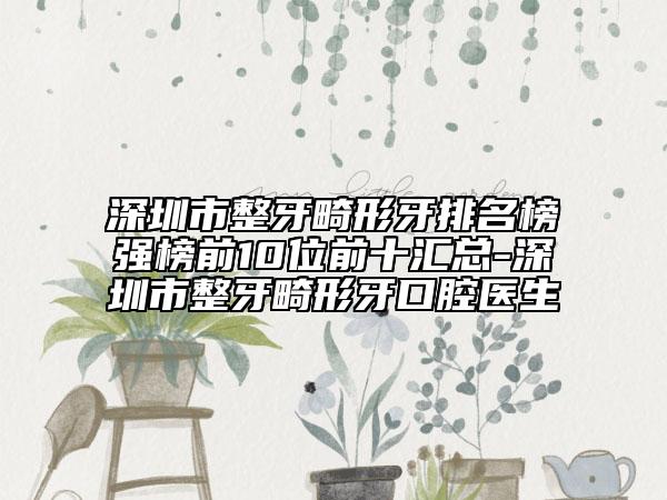 深圳市整牙畸形牙排名榜强榜前10位前十汇总-深圳市整牙畸形牙口腔医生