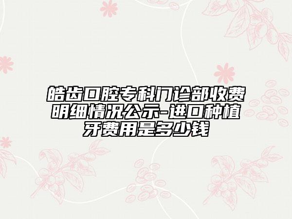 皓齿口腔专科门诊部收费明细情况公示-进口种植牙费用是多少钱
