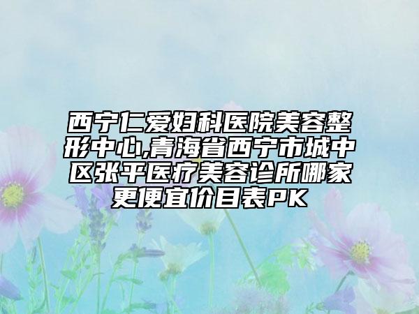 西宁仁爱妇科医院美容整形中心,青海省西宁市城中区张平医疗美容诊所哪家更便宜价目表PK