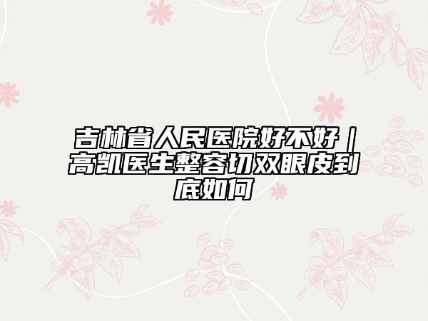 吉林省人民医院好不好｜高凯医生整容切双眼皮到底如何