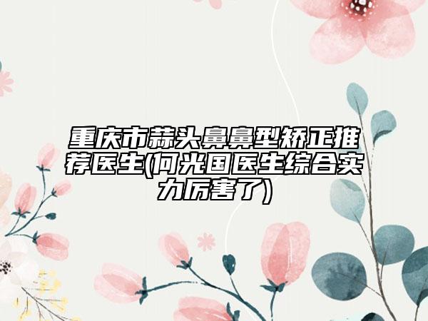 重庆市蒜头鼻鼻型矫正推荐医生(何光国医生综合实力厉害了)