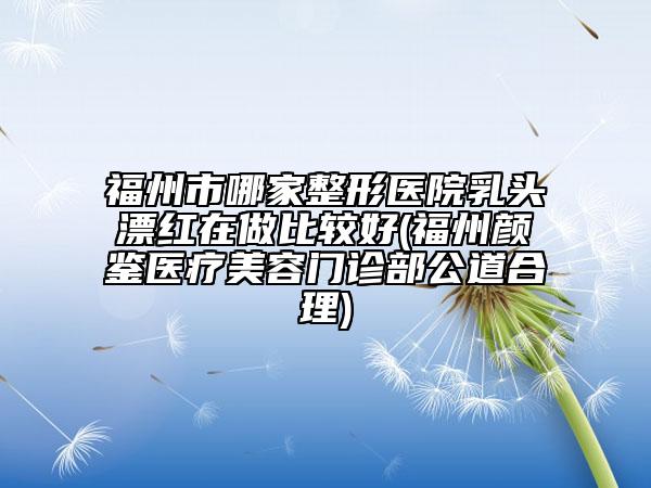 福州市哪家整形医院乳头漂红在做比较好(福州颜鉴医疗美容门诊部公道合理)