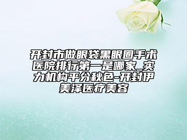 开封市做眼袋黑眼圈手术医院排行第一是哪家_实力机构平分秋色-开封伊美泽医疗美容