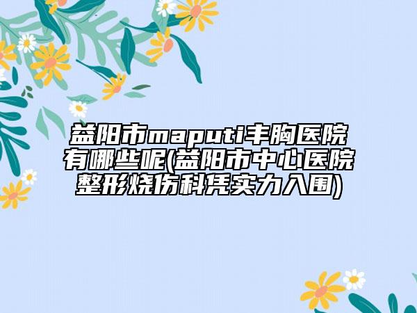 益阳市maputi丰胸医院有哪些呢(益阳市中心医院整形烧伤科凭实力入围)