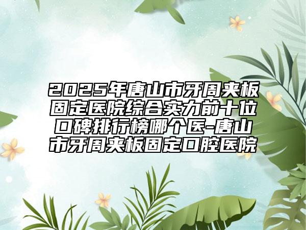 2025年唐山市牙周夹板固定医院综合实力前十位口碑排行榜哪个医-唐山市牙周夹板固定口腔医院
