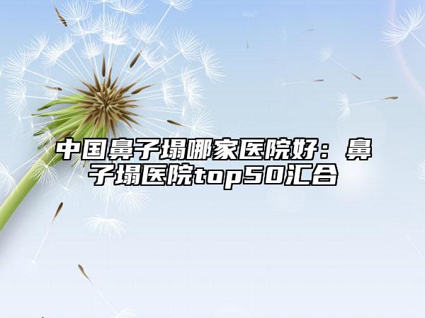 中国鼻子塌哪家医院好：鼻子塌医院top50汇合