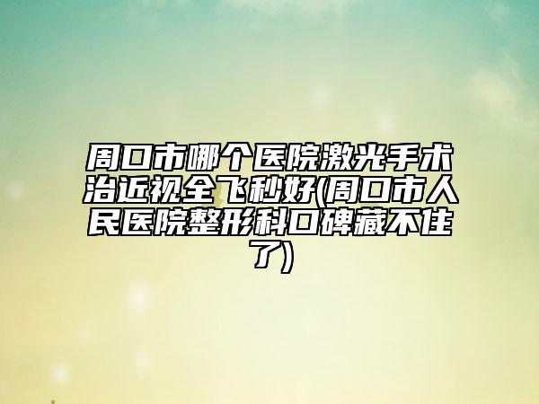 周口市哪个医院激光手术治近视全飞秒好(周口市人民医院整形科口碑藏不住了)