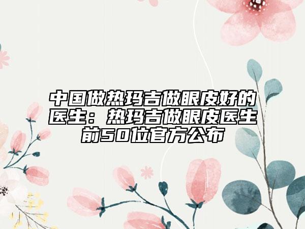 中国做热玛吉做眼皮好的医生：热玛吉做眼皮医生前50位官方公布