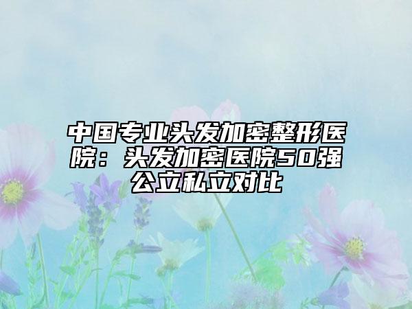 中国专业头发加密整形医院：头发加密医院50强公立私立对比
