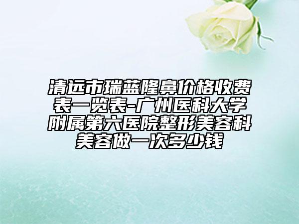 清远市瑞蓝隆鼻价格收费表一览表-广州医科大学附属第六医院整形美容科美容做一次多少钱