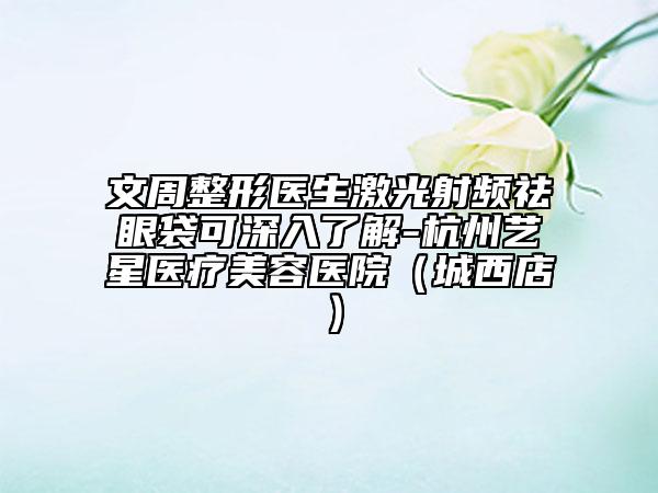 文周整形医生激光射频祛眼袋可深入了解-杭州艺星医疗美容医院（城西店）