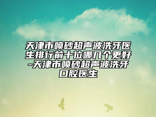 天津市喷砂超声波洗牙医生排行前十位哪几个更好-天津市喷砂超声波洗牙口腔医生