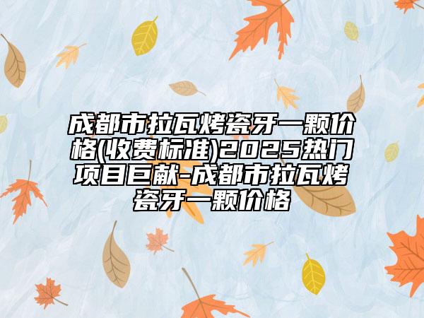 成都市拉瓦烤瓷牙一颗价格(收费标准)2025热门项目巨献-成都市拉瓦烤瓷牙一颗价格