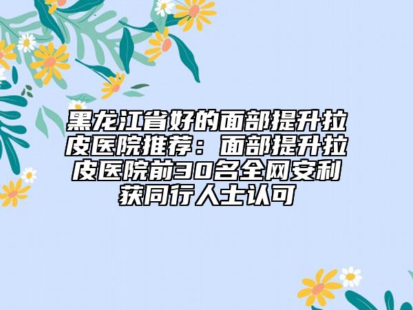 黑龙江省好的面部提升拉皮医院推荐：面部提升拉皮医院前30名全网安利获同行人士认可