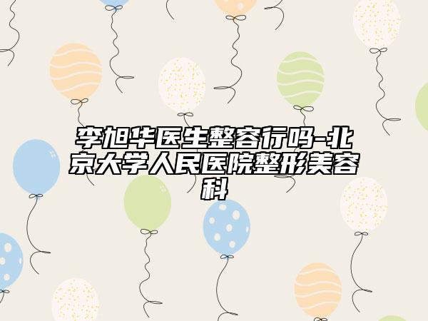 李旭华医生整容行吗-北京大学人民医院整形美容科