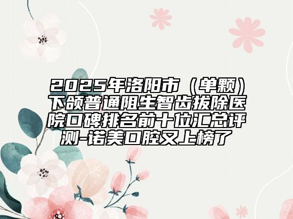2025年洛阳市（单颗）下颌普通阻生智齿拔除医院口碑排名前十位汇总评测-诺美口腔又上榜了