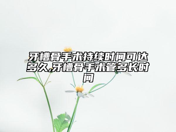 牙槽骨手术持续时间可达多久,牙槽骨手术管多长时间
