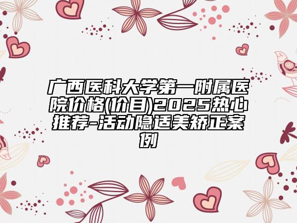 广西医科大学第一附属医院价格(价目)2025热心推荐-活动隐适美矫正案例