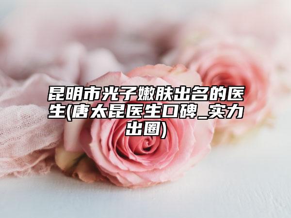 昆明市光子嫩肤出名的医生(唐太昆医生口碑_实力出圈)