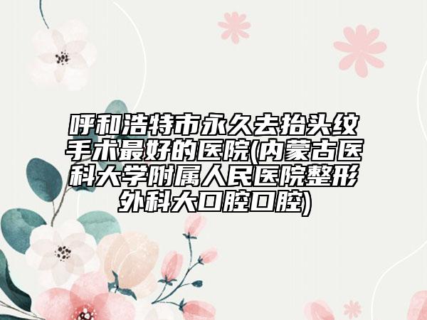 呼和浩特市永久去抬头纹手术最好的医院(内蒙古医科大学附属人民医院整形外科大口腔口腔)