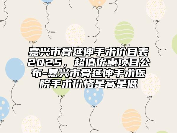 嘉兴市骨延伸手术价目表2025，超值优惠项目公布-嘉兴市骨延伸手术医院手术价格是高是低