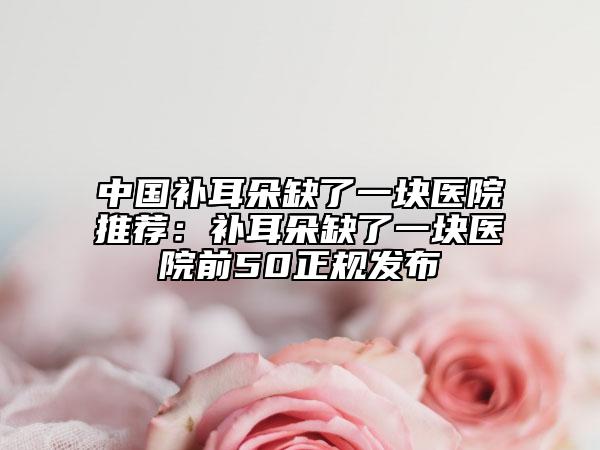 中国补耳朵缺了一块医院推荐：补耳朵缺了一块医院前50正规发布