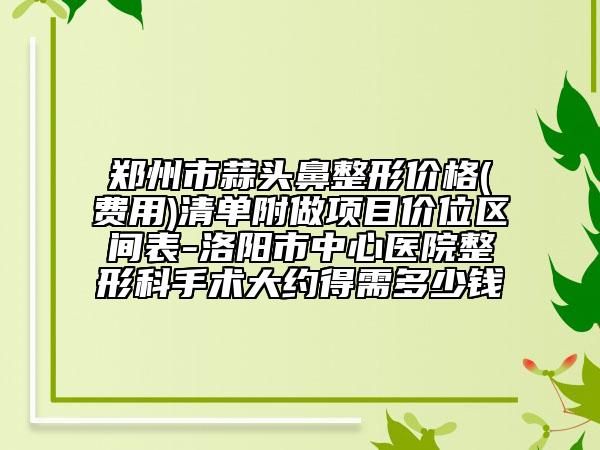 郑州市蒜头鼻整形价格(费用)清单附做项目价位区间表-洛阳市中心医院整形科手术大约得需多少钱