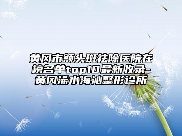 黄冈市额头斑祛除医院在榜名单top10最新收录-黄冈浠水海沁整形诊所