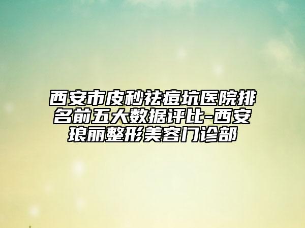 西安市皮秒祛痘坑医院排名前五大数据评比-西安琅丽整形美容门诊部