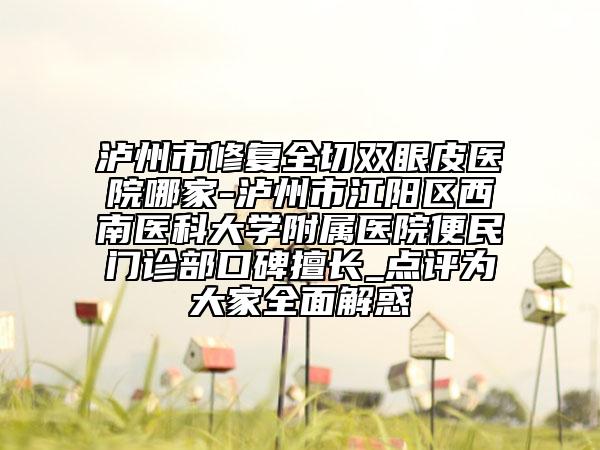 泸州市修复全切双眼皮医院哪家-泸州市江阳区西南医科大学附属医院便民门诊部口碑擅长_点评为大家全面解惑