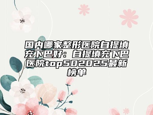 国内哪家整形医院自提填充下巴好：自提填充下巴医院top502025最新榜单