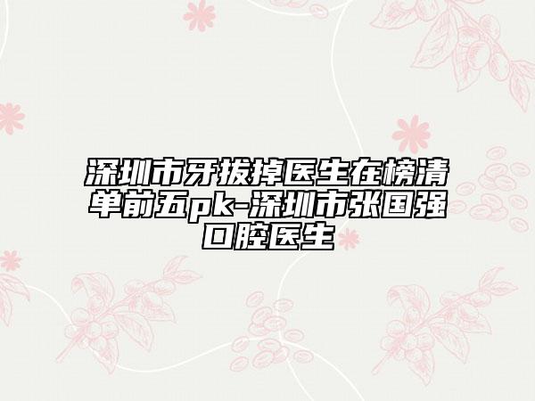 深圳市牙拔掉医生在榜清单前五pk-深圳市张国强口腔医生